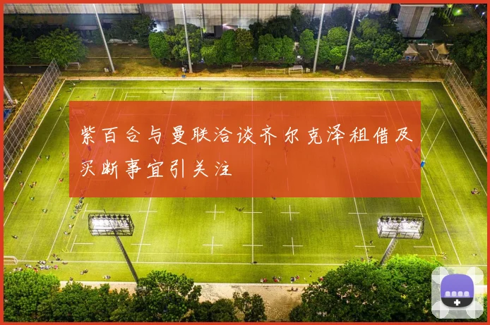 紫百合与曼联洽谈齐尔克泽租借及买断事宜引关注
