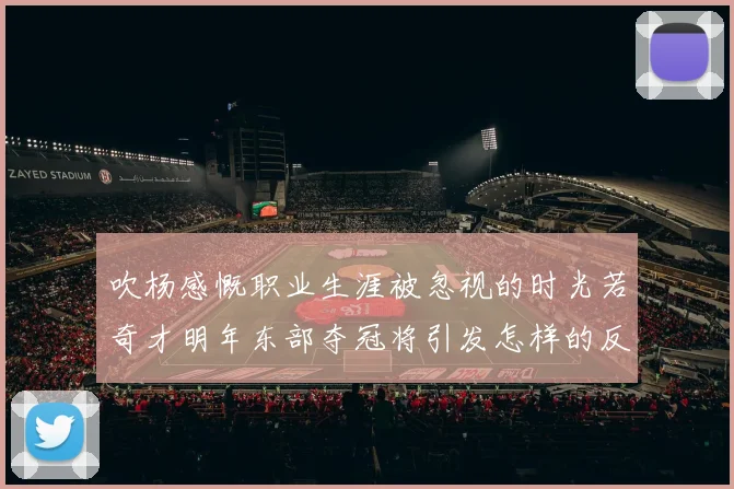 吹杨感慨职业生涯被忽视的时光若奇才明年东部夺冠将引发怎样的反响