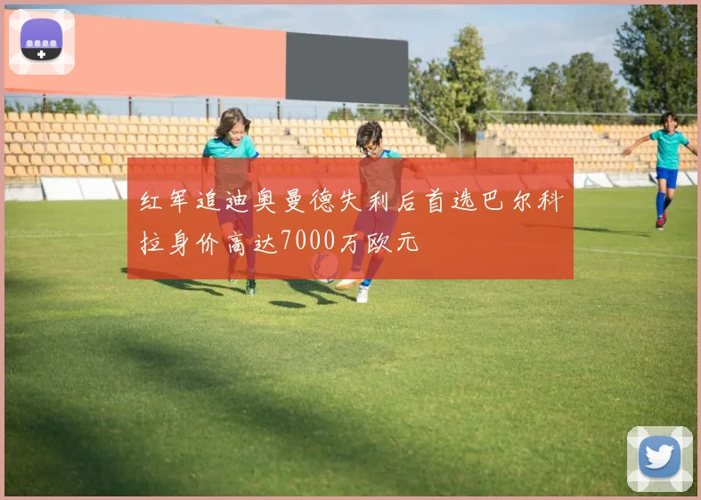 红军追迪奥曼德失利后首选巴尔科拉身价高达7000万欧元