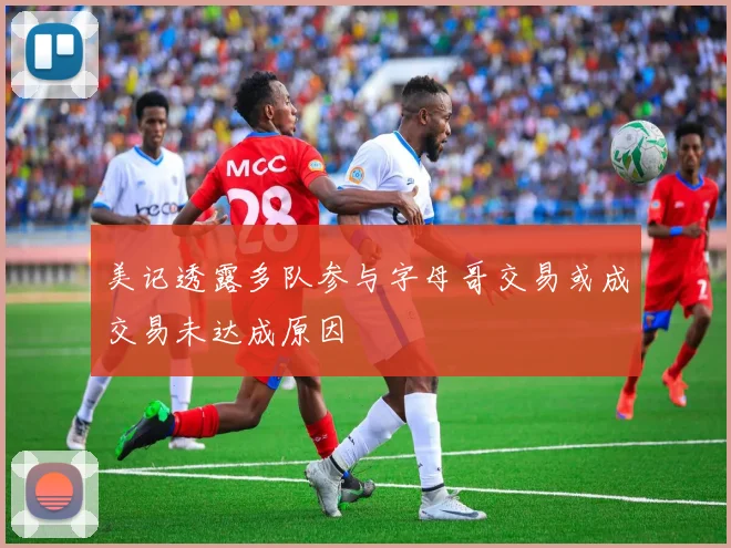 美记透露多队参与字母哥交易或成交易未达成原因