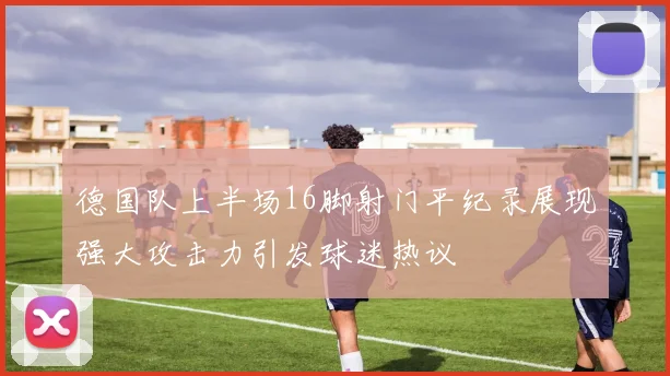 德国队上半场16脚射门平纪录展现强大攻击力引发球迷热议