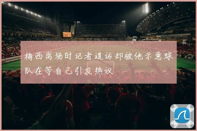 梅西离场时记者追访却被他示意球队在等自己引发热议