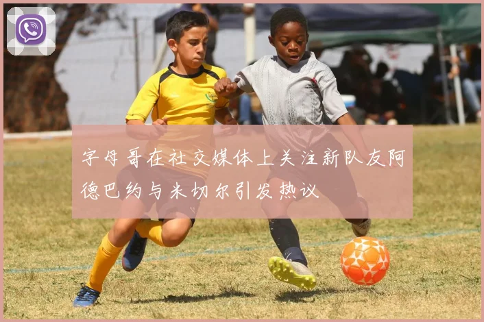 字母哥在社交媒体上关注新队友阿德巴约与米切尔引发热议