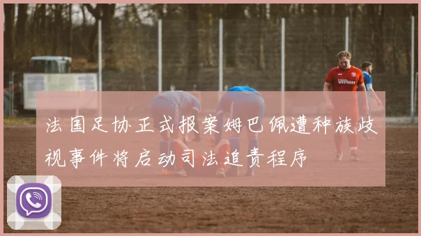 法国足协正式报案姆巴佩遭种族歧视事件将启动司法追责程序