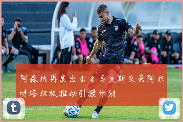 阿森纳再度出击吉马良斯交易阿尔特塔积极推动引援计划